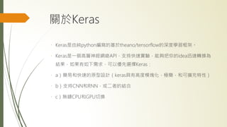 關於Keras
Keras是由純python編寫的基於theano/tensorflow的深度學習框架。
Keras是一個高層神經網絡API，支持快速實驗，能夠把你的idea迅速轉換為
結果，如果有如下需求，可以優先選擇Keras：
a）簡易和快速的原型設計（keras具有高度模塊化，極簡，和可擴充特性）
b）支持CNN和RNN，或二者的結合
c）無縫CPU和GPU切換
 