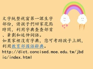 文字統整視窗第一課生字
部份，請孩子們回家花點
時間，利用字典查查部首
、筆劃和延伸詞語。
如果家裡沒有字典，您可考助孩子上網，
利用教育部國語辭典。
http://dict.concised.moe.edu.tw/jbd
ic/index.html
 