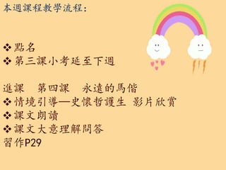 本週課程教學流程：
點名
第三課小考延至下週
進課 第四課 永遠的馬偕
情境引導—史懷哲護生 影片欣賞
課文朗讀
課文大意理解問答
習作P29
 