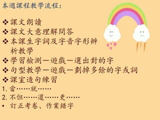 本週課程教學流程：
課文朗讀
課文大意理解問答
本課生字詞及字音字形辨
析教學
學習檢測－遊戲－選出對的字
句型教學－遊戲－劃掉多餘的字或詞
課室造句練習
1.當……就……
2.不但……還……更……
• 訂正考卷、作業錯字
 