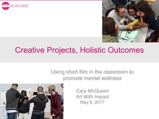 Creative Projects, Holistic Outcomes
Using short film in the classroom to
promote mental wellness
Cary McQueen
Art With Impact
May 6, 2017
 
