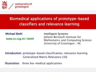 Michael Biehl Intelligent Systems
Johann Bernoulli Institute for
Mathematics and Computing Science
University of Groningen / NL
Biomedical applications of prototype-based
classifiers and relevance learning
www.cs.rug.nl/~biehl
Introduction: prototype-based classification, relevance learning
Generalized Matrix Relevance LVQ
Illustration: three bio-medical applications
 