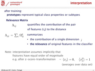 AlCoB, June 2017, Aveiro / Portugal 11
interpretation
summarizes
• the contribution of a single dimension
• the relevance of original features in the classifier
Note: interpretation assumes implicitly that
features have equal order of magnitude
e.g. after z-score-transformation →
(averages over data set)
quantifies the contribution of the pair
of features (i,j) to the distance
after training:
prototypes represent typical class properties or subtypes
Relevance Matrix
 