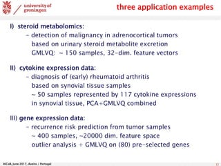 AlCoB, June 2017, Aveiro / Portugal 12
three application examples
I) steroid metabolomics:
- detection of malignancy in adrenocortical tumors
based on urinary steroid metabolite excretion
GMLVQ: ~ 150 samples, 32-dim. feature vectors
II) cytokine expression data:
- diagnosis of (early) rheumatoid arthritis
based on synovial tissue samples
~ 50 samples represented by 117 cytokine expressions
in synovial tissue, PCA+GMLVQ combined
III) gene expression data:
- recurrence risk prediction from tumor samples
~ 400 samples, ~20000 dim. feature space
outlier analysis + GMLVQ on (80) pre-selected genes
 