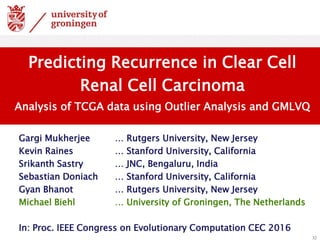 Gargi Mukherjee … Rutgers University, New Jersey
Kevin Raines … Stanford University, California
Srikanth Sastry … JNC, Bengaluru, India
Sebastian Doniach … Stanford University, California
Gyan Bhanot … Rutgers University, New Jersey
Michael Biehl … University of Groningen, The Netherlands
In: Proc. IEEE Congress on Evolutionary Computation CEC 2016
32
Predicting Recurrence in Clear Cell
Renal Cell Carcinoma
Analysis of TCGA data using Outlier Analysis and GMLVQ
 