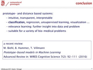 AlCoB, June 2017, Aveiro / Portugal 47
conclusion
prototype- and distance based systems:
- intuitive, transparent, interpretable
- classification, regression, unsupervised learning, visualization ...
- relevance learning: further insight into data and problem
- suitable for a variety of bio-medical problems
a recent review:
M. Biehl, B. Hammer, T. Villmann
Prototype-based models in Machine Learning
Advanced Review in: WIRES Cognitive Science 7(2): 92-111 (2016)
 