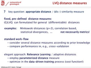 AlCoB, June 2017, Aveiro / Portugal
LVQ distance measures
? key question: appropriate distance / (dis-) similarity measure
fixed, pre-defined distance measures:
(G)LVQ can formulated for general (differentiable) distances
examples: Minkowski distances (p≠2), correlation based,
statistical divergences, ... not necessarily metrics!
standard work-flow
- consider several distance measures according to prior knowledge
- compare performances in, e.g., cross-validation
elegant approach: Relevance Learning / adaptive distances
- employ parameterized distance measure
- optimize in the data-driven training process (cost function!)
 