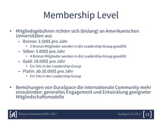Membership Level
• Mitgliedsgebühren richten sich (bislang) an Amerikanischen
Universitäten aus
– Bronze: 2.500$ pro Jahr
• 2 Bronze Mitglieder werden in die Leadership-Group gewählt
– Silber: 5.000$ pro Jahr
• 4 Bronze Mitglieder werden in die Leadership-Group gewählt
– Gold: 10.000$ pro Jahr
• Ein Sitz in der Leadership-Group
– Platin: ab 20.000$ pro Jahr
• Ein Sitz in der Leadership-Group
• Bemühungen von DuraSpace die internationale Community mehr
einzubinden: generelles Engagement und Entwicklung geeigneter
Mitgliedschaftsmodelle
Stuttgart | 21.09.17DSpace Anwendertreffen 2017 13
 