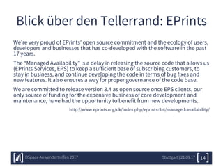 Blick über den Tellerrand: EPrints
We’re very proud of EPrints’ open source commitment and the ecology of users,
developers and businesses that has co-developed with the software in the past
17 years.
The “Managed Availability” is a delay in releasing the source code that allows us
(EPrints Services, EPS) to keep a sufficient base of subscribing customers, to
stay in business, and continue developing the code in terms of bug fixes and
new features. It also ensures a way for proper governance of the code base.
We are committed to release version 3.4 as open source once EPS clients, our
only source of funding for the expensive business of core development and
maintenance, have had the opportunity to benefit from new developments.
http://www.eprints.org/uk/index.php/eprints-3-4/managed-availability/
Stuttgart | 21.09.17DSpace Anwendertreffen 2017 14
 