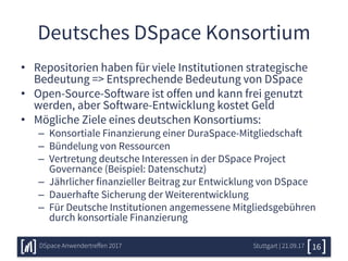 Deutsches DSpace Konsortium
• Repositorien haben für viele Institutionen strategische
Bedeutung => Entsprechende Bedeutung von DSpace
• Open-Source-Software ist offen und kann frei genutzt
werden, aber Software-Entwicklung kostet Geld
• Mögliche Ziele eines deutschen Konsortiums:
– Konsortiale Finanzierung einer DuraSpace-Mitgliedschaft
– Bündelung von Ressourcen
– Vertretung deutsche Interessen in der DSpace Project
Governance (Beispiel: Datenschutz)
– Jährlicher finanzieller Beitrag zur Entwicklung von DSpace
– Dauerhafte Sicherung der Weiterentwicklung
– Für Deutsche Institutionen angemessene Mitgliedsgebühren
durch konsortiale Finanzierung
Stuttgart | 21.09.17DSpace Anwendertreffen 2017 16
 