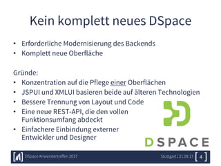 Kein komplett neues DSpace
• Erforderliche Modernisierung des Backends
• Komplett neue Oberfläche
Gründe:
• Konzentration auf die Pflege einer Oberflächen
• JSPUI und XMLUI basieren beide auf älteren Technologien
• Bessere Trennung von Layout und Code
• Eine neue REST-API, die den vollen
Funktionsumfang abdeckt
• Einfachere Einbindung externer
Entwickler und Designer
Stuttgart | 21.09.17DSpace Anwendertreffen 2017 4
 