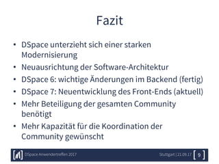 Fazit
• DSpace unterzieht sich einer starken
Modernisierung
• Neuausrichtung der Software-Architektur
• DSpace 6: wichtige Änderungen im Backend (fertig)
• DSpace 7: Neuentwicklung des Front-Ends (aktuell)
• Mehr Beteiligung der gesamten Community
benötigt
• Mehr Kapazität für die Koordination der
Community gewünscht
Stuttgart | 21.09.17DSpace Anwendertreffen 2017 9
 