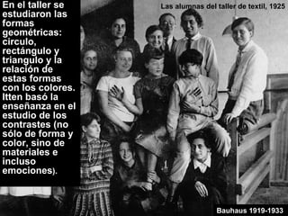Las alumnas del taller de textil, 1925
Bauhaus 1919-1933
En el taller se
estudiaron las
formas
geométricas:
circulo,
rectángulo y
triangulo y la
relación de
estas formas
con los colores.
Itten basó la
enseñanza en el
estudio de los
contrastes (no
sólo de forma y
color, sino de
materiales e
incluso
emociones).
 