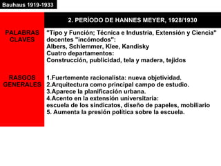 2. PERÍODO DE HANNES MEYER, 1928/1930
PALABRAS
CLAVES
"Tipo y Función; Técnica e Industria, Extensión y Ciencia"
docentes "incómodos":
Albers, Schlemmer, Klee, Kandisky
Cuatro departamentos:
Construcción, publicidad, tela y madera, tejidos
RASGOS
GENERALES
1.Fuertemente racionalista: nueva objetividad.
2.Arquitectura como principal campo de estudio.
3.Aparece la planificación urbana.
4.Acento en la extensión universitaria:
escuela de los sindicatos, diseño de papeles, mobiliario
5. Aumenta la presión política sobre la escuela.
Bauhaus 1919-1933
 