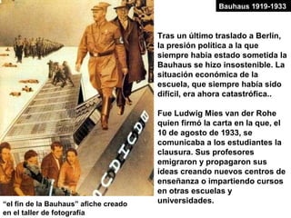 Tras un último traslado a Berlín,
la presión política a la que
siempre había estado sometida la
Bauhaus se hizo insostenible. La
situación económica de la
escuela, que siempre había sido
difícil, era ahora catastrófica..
Fue Ludwig Mies van der Rohe
quien firmó la carta en la que, el
10 de agosto de 1933, se
comunicaba a los estudiantes la
clausura. Sus profesores
emigraron y propagaron sus
ideas creando nuevos centros de
enseñanza o impartiendo cursos
en otras escuelas y
universidades.“el fin de la Bauhaus” afiche creado
en el taller de fotografía
Bauhaus 1919-1933
 