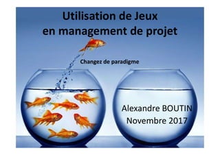 Utilisation de Jeux
en management de projet
Alexandre BOUTIN
Novembre 2017
Changez de paradigme
 