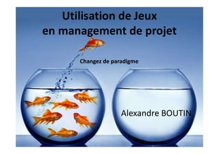 Utilisation de Jeux
en management de projet
Alexandre BOUTIN
Changez de paradigme
 