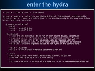 enter the hydra
net-hydra -c {configfile} [-t {testname}]
net-hydra requires a config file specifying [clients], [directives], and optionally
[aliases], which it uses to schedule jobs to run simultaneously in the very near future
on multiple client machines.
# sample nethydra.conf
[clients]
local0 = root@127.0.0.1
local1 = root@127.0.0.2
[directives]
# These are the command(s) to be run on each client device. Directives
# beginning with $ reference lines from the [aliases] section. Any use
# of $when, either here or in [aliases], will be replaced with the
# scheduled execution time, in Unix epoch seconds; $testname is replaced
# with the --testname argument passed to net-hydra on the command-line.
local0 = $4kstream
local1 = /usr/bin/touch /tmp/test-$testname-$when.txt
[aliases]
# Defining aliases here keeps [directives] cleaner, so you can
# see what you're doing a little more easily.
#
$4kstream = netburn -u http://127.0.0.1/1M.bin -r 25 -o /tmp/$testname-$when.csv
 