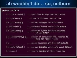 ab wouldn’t do… so, netburn
netburn -u {url}
[-r {rate limit} ] ... specified in Mbps (default none)
[-t {seconds} ] ... time to run test, default 30
[-o {filespec} ] ... output filespec for CSV report
[--no-header ] ... suppress header row of CSV output
[-h {hostname} ] ... override system-defined hostname
in CSV output
[-c {concurrency} ] ... number of concurrent URL fetches to
make per 'page' fetch
[-q ] ... quiet (suppress all but CSV output)
[-ifinfo {iface} ] ... output detailed wifi info about {iface}
[--usage ] ... you're looking at this right now
 