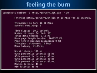 feeling the burn
you@box:~$ netburn -u http://server/128K.bin -r 10
Fetching http://server/128K.bin at 10 Mbps for 30 seconds.
Throughput so far: 10.01 Mbps
Seconds remaining: 0
Time elapsed: 30.2 seconds
Number of pages fetched: 301
Total data fetched: 37.6 MB
Mean page length fetched: 1048576 KB
Page length maximum deviation: 0 KB
Throughput achieved: 10 Mbps
Mean latency: 41.65 ms
Worst latency: 190 ms
99th percentile latency: 51 ms
95th percentile latency: 46 ms
90th percentile latency: 45 ms
75th percentile latency: 43 ms
Median latency: 41 ms
Min latency: 35 ms
 
