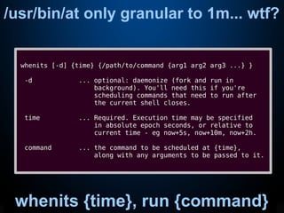 /usr/bin/at only granular to 1m... wtf?
whenits [-d] {time} {/path/to/command {arg1 arg2 arg3 ...} }
-d ... optional: daemonize (fork and run in
background). You'll need this if you're
scheduling commands that need to run after
the current shell closes.
time ... Required. Execution time may be specified
in absolute epoch seconds, or relative to
current time - eg now+5s, now+10m, now+2h.
command ... the command to be scheduled at {time},
along with any arguments to be passed to it.
whenits {time}, run {command}
 