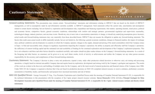 Forward-Looking Statements: This presentation may contain certain “forward-looking” statements and information relating to IMPACT that are based on the beliefs of IMPACT
management, as well as assumptions made by and information currently available to IMPACT management. Such statements reflect the current risks, uncertainties and assumptions
related to certain factors including but not limited to, exploration and development risks, expenditure and financing requirements, title matters, operating hazards, metal prices, political
and economic factors, competitive factors, general economic conditions, relationships with vendors and strategic partners, governmental regulation and supervision, seasonality,
technological change, industry practices, and one-time events. Should any one or more risks or uncertainties materialize or change, or should any underlying assumptions prove incorrect,
actual results and forward-looking statements may vary materially from those described herein. IMPACT does not assume the obligation to update any forward-looking statement. The
factors that could cause actual results to differ materially include, but are not limited to, the following: general economic conditions; changes in financial markets; the impact of exchange
rates; political conditions and developments in countries in which the Company operates; changes in the supply, demand and pricing of the metal commodities which the Company mines
or hopes to find and successfully mine; changes in regulatory requirements impacting the Company’s operations; the ability to properly and efficiently staff the Company’s operations;
the sufficiency of current working capital and the estimated cost and availability of funding for the continued exploration and development of the Company’s exploration properties. This
list is not exhaustive and these and other factors should be considered carefully, and readers should not place undue reliance on the Company’s forward-looking statements. As a result of
the foregoing and other factors, no assurance can be given as to any such future results, levels of activity or achievements and neither the Company nor any other person assumes
responsibility for the accuracy and completeness of these forward-looking statements.
Cautionary Statement: The Company’s decision to place a mine into production, expand a mine, make other production related decisions or otherwise carry out mining and processing
operations, is largely based on internal non-public Company data and reports based on exploration, development and mining work by the Company’s geologists and engineers. The results
of this work are evident in the discovery and building of multiple mines for the Company, and in the track record of mineral production and financial returns of the Company since 2006.
Under NI43-101 the Company is required to disclose that it has not based its production decisions on NI43-101-compliant mineral resource or reserve estimates, preliminary economic
assessments or feasibility studies, and historically such projects have increased uncertainty and risk of failure.
NI43-101 Qualified Person: George Gorzynski, P. Eng., Vice President, Exploration and a Qualified Person under the meaning of Canadian National Instrument 43-101, is responsible for
the technical information in this presentation with the exception of the Capire project mineral resource estimate. Steven Ristorcelli, C.P.G. (U.S.A.), Principal Geologist for Mine
Development Associates and a Qualified Person under the meaning of Canadian National Instrument 43-101, is responsible for the Capire mineral resource estimate and directly related
information.
Cautionary Statements
2
 