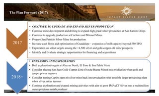 2017
• CONTINUE TO UPGRADE AND EXPAND SILVER PRODUCTION
• Continue mine development and drilling to expand high grade silver production at San Ramon Deeps
• Continue to upgrade production at Cuchara and Mirasol Mines
• Prepare San Patricio Silver Mine for production
• Increase cash flows and optimization of Guadalupe – expansion of mill capacity beyond 550 TPD
• Exploration on select targets among the >4,500 silver and gold-copper old mine prospects
• Identify and Evaluate strategic opportunities for financing and acquisitions
2018+
• EXPANSION AND EXPLORATION
• Drill exploration targets at Alacran North, El Paso & San Pablo Norte
• Consider placing San Juan Gold-Copper Zone (Noche Buena Mine) into production when gold and
copper prices improve
• Consider putting Capire open pit silver mine back into production with possible larger processing plant
when silver prices recover
• Continue exploration and expand mining activities with aim to grow IMPACT Silver into a multimillion
ounce precious metals producer
The Plan Forward (2017)
23
 