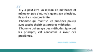 “Il y a peut-être un million de méthodes et
même un peu plus, mais quant aux principes,
ils sont en nombre limité.
L’homme qui maîtrise les principes pourra
avec succès choisir ses propres méthodes.
L’homme qui essaye des méthodes, ignorant
les principes, est condamné à avoir des
problèmes.
- RALPH WALDO EMERSON
 