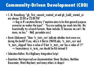 TODO: Add background with
Sun
Community-Driven Development (CDD)
● C. M. Rosenberg: “gh_first_commit_created_at and gh_build_started_at
are always 22:00 or 23:00 PM”
→ Bug in R’s anytime library (“anytime aims to be that general purpose
converter no matter the input” - "You are reading too much into this. We
heuristically try a bunch formats. None includes TZ because we can't. No
more, no less.” - Well, parsedate can.)
● Kevin (Unknown): “Does 'tr_tests_ran' indicate whether tests were run
during the build? If yes, why is it that in 39698 jobs, 'tr_tests_run' and
'tr_tests_skipped' have a value of 0 but 'tr_tests_ran' has a value of 1?”
→ Inconsistency: tr_tests_run should be NA instead 0
● Sebastian Baltes: First BigQuery Integration Script
● Questions that improved our documentation: Omar Elazhary, Matthias
Bussonnier, Ward Muylaert, and many others in disqus!
 