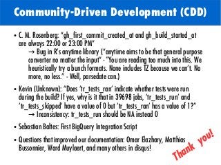 TODO: Add background with
Sun
Community-Driven Development (CDD)
● C. M. Rosenberg: “gh_first_commit_created_at and gh_build_started_at
are always 22:00 or 23:00 PM”
→ Bug in R’s anytime library (“anytime aims to be that general purpose
converter no matter the input” - "You are reading too much into this. We
heuristically try a bunch formats. None includes TZ because we can't. No
more, no less.” - Well, parsedate can.)
● Kevin (Unknown): “Does 'tr_tests_ran' indicate whether tests were run
during the build? If yes, why is it that in 39698 jobs, 'tr_tests_run' and
'tr_tests_skipped' have a value of 0 but 'tr_tests_ran' has a value of 1?”
→ Inconsistency: tr_tests_run should be NA instead 0
● Sebastian Baltes: First BigQuery Integration Script
● Questions that improved our documentation: Omar Elazhary, Matthias
Bussonnier, Ward Muylaert, and many others in disqus!
Thank
you!
 