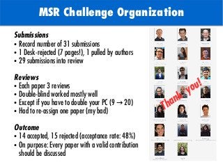 TODO: Add background with
Sun
MSR Challenge Organization
Submissions
● Record number of 31 submissions
● 1 Desk-rejected (7 pages!), 1 pulled by authors
● 29 submissions into review
Reviews
● Each paper 3 reviews
● Double-blind worked mostly well
● Except if you have to double your PC (9 20)→
● Had to re-assign one paper (my bad)
Outcome
● 14 accepted, 15 rejected (acceptance rate: 48%)
● On purpose: Every paper with a valid contribution
should be discussed
Thank
you!
 