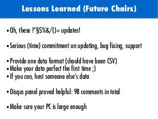 TODO: Add background with
Sun
Lessons Learned (Future Chairs)
● Oh, these !”§$%&/()= updates!
● Serious (time) commitment on updating, bug fixing, support
● Provide one data format (should have been CSV)
● Make your data perfect the first time ;)
● If you can, host someone else’s data
● Disqus panel proved helpful: 98 comments in total
● Make sure your PC is large enough
 