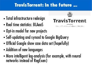 TODO: Add background with
Sun
TravisTorrent: In the future ...
● Total infrastructure redesign
● Real time statistics: BLAaaS
● Opt-in model for new projects
● Self-updating and synced to Google BigQuery
● Official Google show case data set (hopefully)
● Addition of new languages
● More intelligent log-analysis (for example, with neural
networks instead of RegExen)
 