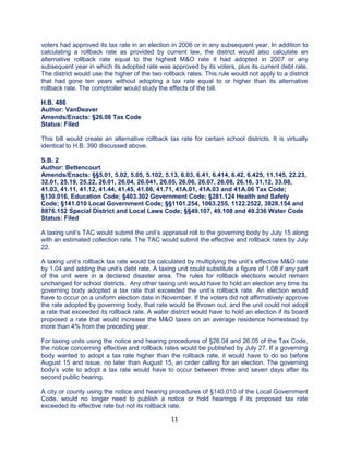 11
voters had approved its tax rate in an election in 2006 or in any subsequent year. In addition to
calculating a rollback rate as provided by current law, the district would also calculate an
alternative rollback rate equal to the highest M&O rate it had adopted in 2007 or any
subsequent year in which its adopted rate was approved by its voters, plus its current debt rate.
The district would use the higher of the two rollback rates. This rule would not apply to a district
that had gone ten years without adopting a tax rate equal to or higher than its alternative
rollback rate. The comptroller would study the effects of the bill.
H.B. 486
Author: VanDeaver
Amends/Enacts: §26.08 Tax Code
Status: Filed
This bill would create an alternative rollback tax rate for certain school districts. It is virtually
identical to H.B. 390 discussed above.
S.B. 2
Author: Bettencourt
Amends/Enacts: §§5.01, 5.02, 5.05, 5.102, 5.13, 6.03, 6.41, 6.414, 6.42, 6.425, 11.145, 22.23,
32.01, 25.19, 25.22, 26.01, 26.04, 26.041, 26.05, 26.06, 26.07, 26.08, 26.16, 31.12, 33.08,
41.03, 41.11, 41.12, 41.44, 41.45, 41.66, 41.71, 41A.01, 41A.03 and 41A.06 Tax Code;
§130.016, Education Code; §403.302 Government Code; §281.124 Health and Safety
Code; §141.010 Local Government Code; §§1101.254, 1063.255, 1122.2522, 3828.154 and
8876.152 Special District and Local Laws Code; §§49.107, 49.108 and 49.236 Water Code
Status: Filed
A taxing unit’s TAC would submit the unit’s appraisal roll to the governing body by July 15 along
with an estimated collection rate. The TAC would submit the effective and rollback rates by July
22.
A taxing unit’s rollback tax rate would be calculated by multiplying the unit’s effective M&O rate
by 1.04 and adding the unit’s debt rate. A taxing unit could substitute a figure of 1.08 if any part
of the unit were in a declared disaster area. The rules for rollback elections would remain
unchanged for school districts. Any other taxing unit would have to hold an election any time its
governing body adopted a tax rate that exceeded the unit’s rollback rate. An election would
have to occur on a uniform election date in November. If the voters did not affirmatively approve
the rate adopted by governing body, that rate would be thrown out, and the unit could not adopt
a rate that exceeded its rollback rate. A water district would have to hold an election if its board
proposed a rate that would increase the M&O taxes on an average residence homestead by
more than 4% from the preceding year.
For taxing units using the notice and hearing procedures of §26.04 and 26.05 of the Tax Code,
the notice concerning effective and rollback rates would be published by July 27. If a governing
body wanted to adopt a tax rate higher than the rollback rate, it would have to do so before
August 15 and issue, no later than August 15, an order calling for an election. The governing
body’s vote to adopt a tax rate would have to occur between three and seven days after its
second public hearing.
A city or county using the notice and hearing procedures of §140.010 of the Local Government
Code, would no longer need to publish a notice or hold hearings if its proposed tax rate
exceeded its effective rate but not its rollback rate.
 
