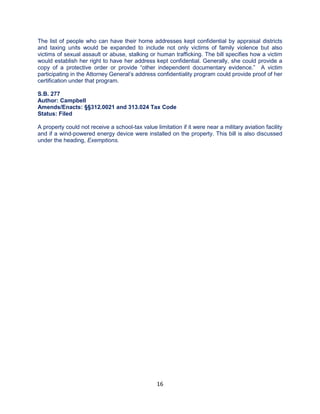16
The list of people who can have their home addresses kept confidential by appraisal districts
and taxing units would be expanded to include not only victims of family violence but also
victims of sexual assault or abuse, stalking or human trafficking. The bill specifies how a victim
would establish her right to have her address kept confidential. Generally, she could provide a
copy of a protective order or provide “other independent documentary evidence.” A victim
participating in the Attorney General’s address confidentiality program could provide proof of her
certification under that program.
S.B. 277
Author: Campbell
Amends/Enacts: §§312.0021 and 313.024 Tax Code
Status: Filed
A property could not receive a school-tax value limitation if it were near a military aviation facility
and if a wind-powered energy device were installed on the property. This bill is also discussed
under the heading, Exemptions.
 