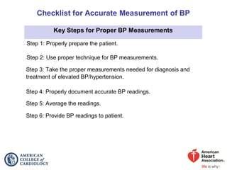 Key Steps for Proper BP Measurements
Step 1: Properly prepare the patient.
Step 2: Use proper technique for BP measurements.
Step 3: Take the proper measurements needed for diagnosis and
treatment of elevated BP/hypertension.
Step 4: Properly document accurate BP readings.
Step 5: Average the readings.
Step 6: Provide BP readings to patient.
 