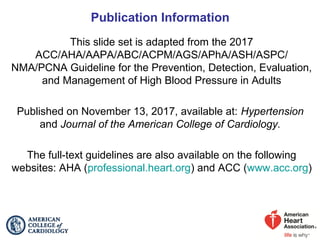 Publication Information
This slide set is adapted from the 2017
ACC/AHA/AAPA/ABC/ACPM/AGS/APhA/ASH/ASPC/
NMA/PCNA Guideline for the Prevention, Detection, Evaluation,
and Management of High Blood Pressure in Adults
Published on November 13, 2017, available at: Hypertension
and Journal of the American College of Cardiology.
The full-text guidelines are also available on the following
websites: AHA (professional.heart.org) and ACC (www.acc.org)
 
