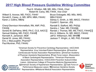 2017 High Blood Pressure Guideline Writing Committee
Paul K. Whelton, MB, MD, MSc, FAHA, Chair
Robert M. Carey, MD, FAHA, Vice Chair
Wilbert S. Aronow, MD, FACC, FAHA*
Donald E. Casey, Jr, MD, MPH, MBA, FAHA†
Karen J. Collins, MBA‡
Bruce Ovbiagele, MD, MSc, MAS,
MBA,FAHA†
Sidney C. Smith, Jr, MD, MACC, FAHA††
Crystal C. Spencer, JD‡
Cheryl Dennison Himmelfarb, RN, ANP, PhD,
FAHA§
Sondra M. DePalma, MHS, PA-C, CLS, AACC║
Samuel Gidding, MD, FACC, FAHA¶
Kenneth A. Jamerson, MD#
Daniel W. Jones, MD, FAHA†
Eric J. MacLaughlin, PharmD**
Paul Muntner, PhD, FAHA†
Randall S. Stafford, MD, PhD‡‡
Sandra J. Taler, MD, FAHA§§
Randal J. Thomas, MD, MS, FACC, FAHA║║
Kim A. Williams, Sr, MD, MACC, FAHA†
Jeff D. Williamson, MD, MHS¶¶
Jackson T. Wright, Jr, MD, PhD, FAHA##
*American Society for Preventive Cardiology Representative. †ACC/AHA
Representative. ‡Lay Volunteer/Patient Representative. §Preventive
Cardiovascular Nurses Association Representative. ║American Academy
of Physician Assistants Representative. ¶Task Force Liaison. #Association
of Black Cardiologists Representative. **American Pharmacists
Association Representative. ††ACC/AHA Prevention Subcommittee
Liaison. ‡‡American College of Preventive Medicine Representative.
§§American Society of Hypertension Representative. ║║Task Force on
Performance Measures Liaison. ¶¶American Geriatrics Society
Representative. ##National Medical Association Representative.
 