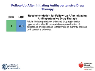 Follow-Up After Initiating Antihypertensive Drug
Therapy
COR LOE
Recommendation for Follow-Up After Initiating
Antihypertensive Drug Therapy
I B-R
Adults initiating a new or adjusted drug regimen for
hypertension should have a follow-up evaluation of
adherence and response to treatment at monthly intervals
until control is achieved.
 