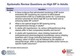 Systematic Review Questions on High BP in Adults
Question
Number
Question
1 Is there evidence that self-directed monitoring of BP and/or
ambulatory BP monitoring are superior to office-based
measurement of BP by a healthcare worker for 1) preventing
adverse outcomes for which high BP is a risk factor and 2)
achieving better BP control?
2 What is the optimal target for BP lowering during
antihypertensive therapy in adults?
3 In adults with hypertension, do various antihypertensive drug
classes differ in their comparative benefits and harms?
4 In adults with hypertension, does initiating treatment with
antihypertensive pharmacological monotherapy versus initiating
treatment with 2 drugs (including fixed-dose combination
therapy), either of which may be followed by the addition of
sequential drugs, differ in comparative benefits and/or harms on
specific health outcomes?
BP indicates blood pressure.
 
