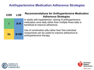 Antihypertensive Medication Adherence Strategies
COR LOE
Recommendations for Antihypertensive Medication
Adherence Strategies
I B-R
In adults with hypertension, dosing of antihypertensive
medication once daily rather than multiple times daily is
beneficial to improve adherence.
IIa B-NR
Use of combination pills rather than free individual
components can be useful to improve adherence to
antihypertensive therapy.
 
