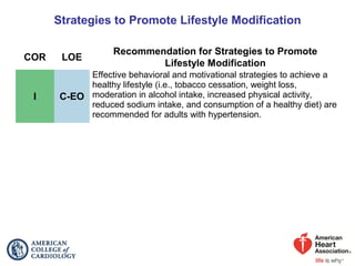 Strategies to Promote Lifestyle Modification
COR LOE
Recommendation for Strategies to Promote
Lifestyle Modification
I C-EO
Effective behavioral and motivational strategies to achieve a
healthy lifestyle (i.e., tobacco cessation, weight loss,
moderation in alcohol intake, increased physical activity,
reduced sodium intake, and consumption of a healthy diet) are
recommended for adults with hypertension.
 