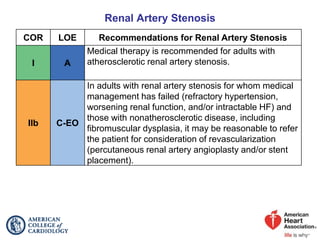 Renal Artery Stenosis
COR LOE Recommendations for Renal Artery Stenosis
I A
Medical therapy is recommended for adults with
atherosclerotic renal artery stenosis.
IIb C-EO
In adults with renal artery stenosis for whom medical
management has failed (refractory hypertension,
worsening renal function, and/or intractable HF) and
those with nonatherosclerotic disease, including
fibromuscular dysplasia, it may be reasonable to refer
the patient for consideration of revascularization
(percutaneous renal artery angioplasty and/or stent
placement).
 