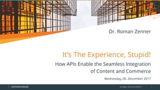 It’s The Experience, Stupid!
How APIs Enable the Seamless Integration
of Content and Commerce
Wednesday, 06. December 2017
All Rights Reserved @2017 1
Dr. Roman Zenner
 