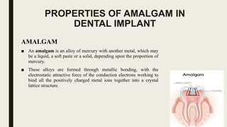 PROPERTIES OF AMALGAM IN
DENTAL IMPLANT
AMALGAM
■ An amalgam is an alloy of mercury with another metal, which may
be a liquid, a soft paste or a solid, depending upon the proportion of
mercury.
■ These alloys are formed through metallic bonding, with the
electrostatic attractive force of the conduction electrons working to
bind all the positively charged metal ions together into a crystal
lattice structure.
 