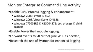 Monitor Enterprise Command Line Activity
Enable CMD Process logging & enhancement:
Windows 2003: Event ID 592
Windows 2008/Vista: Event ID 4688
Windows 7/2008R2 & KB3004375: Log process & child
process
Enable PowerShell module logging.
Forward events to SIEM tool (use WEF as needed).
Research the use of Sysmon for enhanced logging
Sean Metcalf [@Pyrotek3 | sean@TrimarcSecurity.com]
 