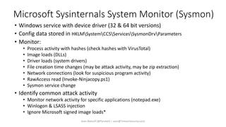 Microsoft Sysinternals System Monitor (Sysmon)
• Windows service with device driver (32 & 64 bit versions)
• Config data stored in HKLMSystemCCSServicesSysmonDrvParameters
• Monitor:
• Process activity with hashes (check hashes with VirusTotal)
• Image loads (DLLs)
• Driver loads (system drivers)
• File creation time changes (may be attack activity, may be zip extraction)
• Network connections (look for suspicious program activity)
• RawAccess read (Invoke-Ninjacopy.ps1)
• Sysmon service change
• Identify common attack activity
• Monitor network activity for specific applications (notepad.exe)
• Winlogon & LSASS injection
• Ignore Microsoft signed image loads*
Sean Metcalf [@Pyrotek3 | sean@TrimarcSecurity.com]
 