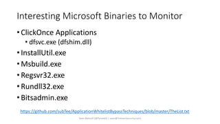 Interesting Microsoft Binaries to Monitor
• ClickOnce Applications
• dfsvc.exe (dfshim.dll)
• InstallUtil.exe
• Msbuild.exe
• Regsvr32.exe
• Rundll32.exe
• Bitsadmin.exe
Sean Metcalf [@Pyrotek3 | sean@TrimarcSecurity.com]
https://github.com/subTee/ApplicationWhitelistBypassTechniques/blob/master/TheList.txt
 