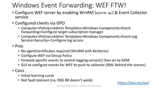 Windows Event Forwarding: WEF FTW!
• Configure WEF server by enabling WinRM (winrm qc) & Event Collector
service
• Configured clients via GPO
• Computer>Policies>Admin Templates>Windows Components>Event
Forwarding>Configure target subscription manager
• Computer>Policies>Admin Templates>Windows Components>Event Log
Service>Security> Configure log access
• Pros
• No agent/certificates required (WinRM with Kerberos)
• Configure WEF via Group Policy
• Forward specific events to central logging server(s) then on to SIEM
• GUI to configure events for WEF to push to collector (XML behind the scenes)
• Cons
• Initial learning curve
• Not fault tolerant (no, DNS RR doesn’t work)
Sean Metcalf [@Pyrotek3 | sean@TrimarcSecurity.com]
https://aka.ms/wef
 