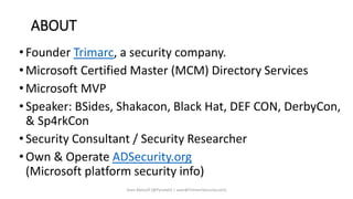 ABOUT
• Founder Trimarc, a security company.
• Microsoft Certified Master (MCM) Directory Services
• Microsoft MVP
• Speaker: BSides, Shakacon, Black Hat, DEF CON, DerbyCon,
& Sp4rkCon
• Security Consultant / Security Researcher
• Own & Operate ADSecurity.org
(Microsoft platform security info)
Sean Metcalf [@Pyrotek3 | sean@TrimarcSecurity.com]
 